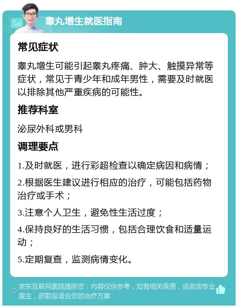 睾丸增生就医指南 常见症状 睾丸增生可能引起睾丸疼痛、肿大、触摸异常等症状，常见于青少年和成年男性，需要及时就医以排除其他严重疾病的可能性。 推荐科室 泌尿外科或男科 调理要点 1.及时就医，进行彩超检查以确定病因和病情； 2.根据医生建议进行相应的治疗，可能包括药物治疗或手术； 3.注意个人卫生，避免性生活过度； 4.保持良好的生活习惯，包括合理饮食和适量运动； 5.定期复查，监测病情变化。