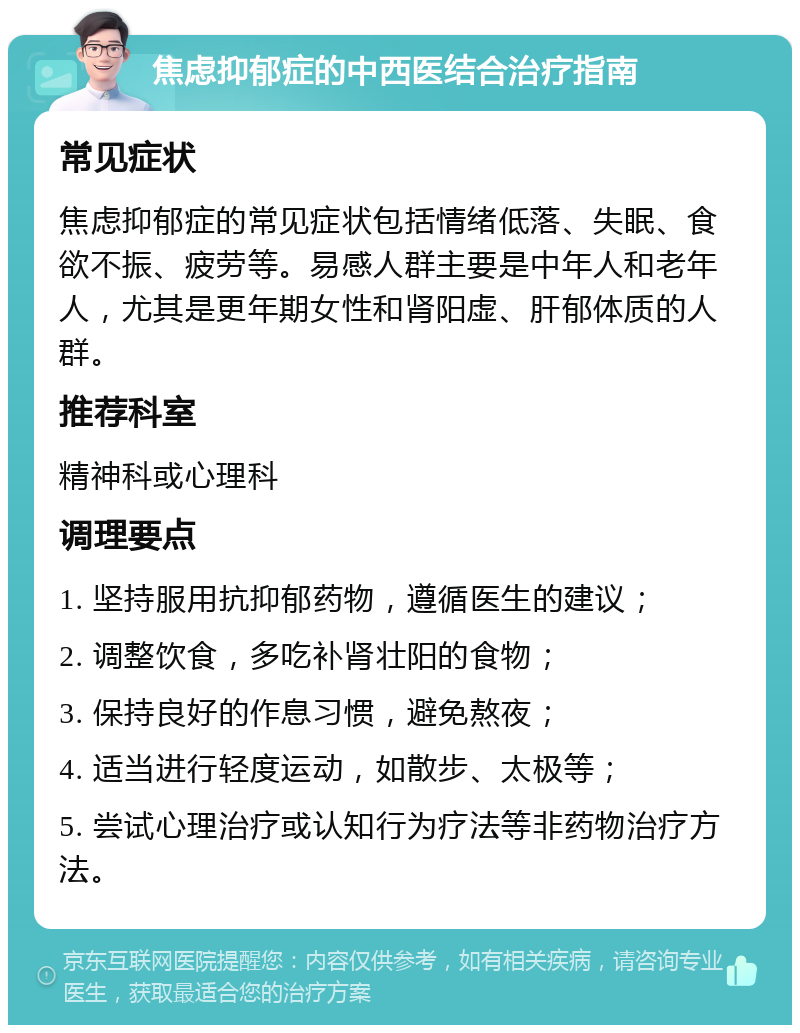 焦虑抑郁症的中西医结合治疗指南 常见症状 焦虑抑郁症的常见症状包括情绪低落、失眠、食欲不振、疲劳等。易感人群主要是中年人和老年人，尤其是更年期女性和肾阳虚、肝郁体质的人群。 推荐科室 精神科或心理科 调理要点 1. 坚持服用抗抑郁药物，遵循医生的建议； 2. 调整饮食，多吃补肾壮阳的食物； 3. 保持良好的作息习惯，避免熬夜； 4. 适当进行轻度运动，如散步、太极等； 5. 尝试心理治疗或认知行为疗法等非药物治疗方法。