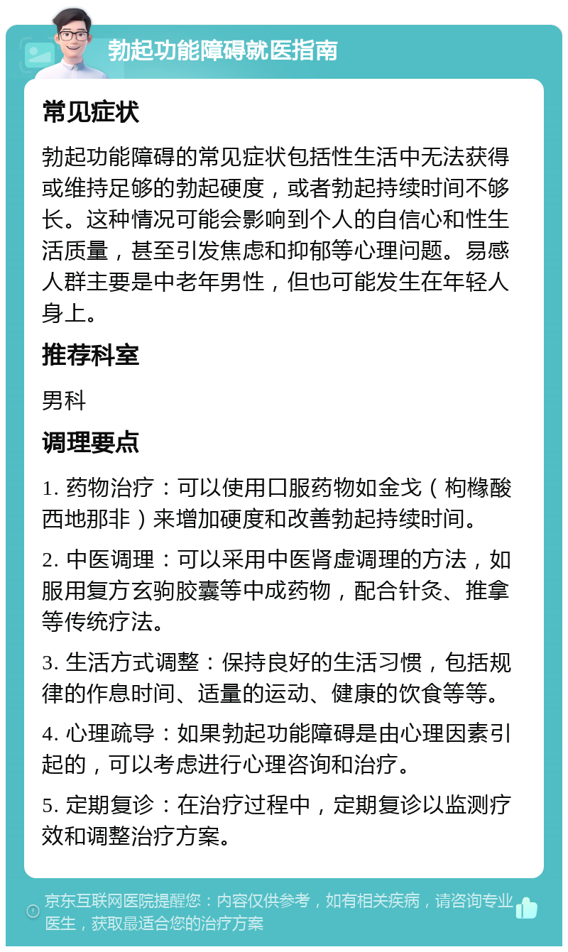 勃起功能障碍就医指南 常见症状 勃起功能障碍的常见症状包括性生活中无法获得或维持足够的勃起硬度，或者勃起持续时间不够长。这种情况可能会影响到个人的自信心和性生活质量，甚至引发焦虑和抑郁等心理问题。易感人群主要是中老年男性，但也可能发生在年轻人身上。 推荐科室 男科 调理要点 1. 药物治疗：可以使用口服药物如金戈（枸橼酸西地那非）来增加硬度和改善勃起持续时间。 2. 中医调理：可以采用中医肾虚调理的方法，如服用复方玄驹胶囊等中成药物，配合针灸、推拿等传统疗法。 3. 生活方式调整：保持良好的生活习惯，包括规律的作息时间、适量的运动、健康的饮食等等。 4. 心理疏导：如果勃起功能障碍是由心理因素引起的，可以考虑进行心理咨询和治疗。 5. 定期复诊：在治疗过程中，定期复诊以监测疗效和调整治疗方案。