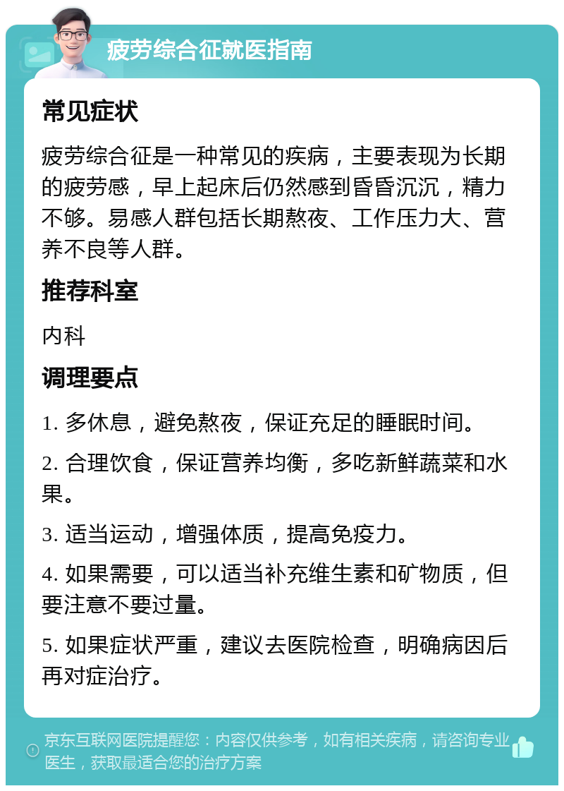 疲劳综合征就医指南 常见症状 疲劳综合征是一种常见的疾病，主要表现为长期的疲劳感，早上起床后仍然感到昏昏沉沉，精力不够。易感人群包括长期熬夜、工作压力大、营养不良等人群。 推荐科室 内科 调理要点 1. 多休息，避免熬夜，保证充足的睡眠时间。 2. 合理饮食，保证营养均衡，多吃新鲜蔬菜和水果。 3. 适当运动，增强体质，提高免疫力。 4. 如果需要，可以适当补充维生素和矿物质，但要注意不要过量。 5. 如果症状严重，建议去医院检查，明确病因后再对症治疗。