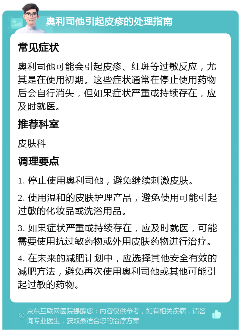 奥利司他引起皮疹的处理指南 常见症状 奥利司他可能会引起皮疹、红斑等过敏反应，尤其是在使用初期。这些症状通常在停止使用药物后会自行消失，但如果症状严重或持续存在，应及时就医。 推荐科室 皮肤科 调理要点 1. 停止使用奥利司他，避免继续刺激皮肤。 2. 使用温和的皮肤护理产品，避免使用可能引起过敏的化妆品或洗浴用品。 3. 如果症状严重或持续存在，应及时就医，可能需要使用抗过敏药物或外用皮肤药物进行治疗。 4. 在未来的减肥计划中，应选择其他安全有效的减肥方法，避免再次使用奥利司他或其他可能引起过敏的药物。