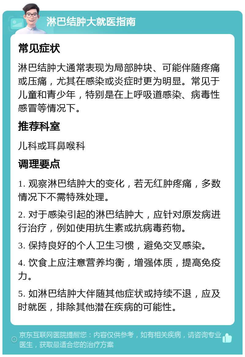 淋巴结肿大就医指南 常见症状 淋巴结肿大通常表现为局部肿块、可能伴随疼痛或压痛，尤其在感染或炎症时更为明显。常见于儿童和青少年，特别是在上呼吸道感染、病毒性感冒等情况下。 推荐科室 儿科或耳鼻喉科 调理要点 1. 观察淋巴结肿大的变化，若无红肿疼痛，多数情况下不需特殊处理。 2. 对于感染引起的淋巴结肿大，应针对原发病进行治疗，例如使用抗生素或抗病毒药物。 3. 保持良好的个人卫生习惯，避免交叉感染。 4. 饮食上应注意营养均衡，增强体质，提高免疫力。 5. 如淋巴结肿大伴随其他症状或持续不退，应及时就医，排除其他潜在疾病的可能性。