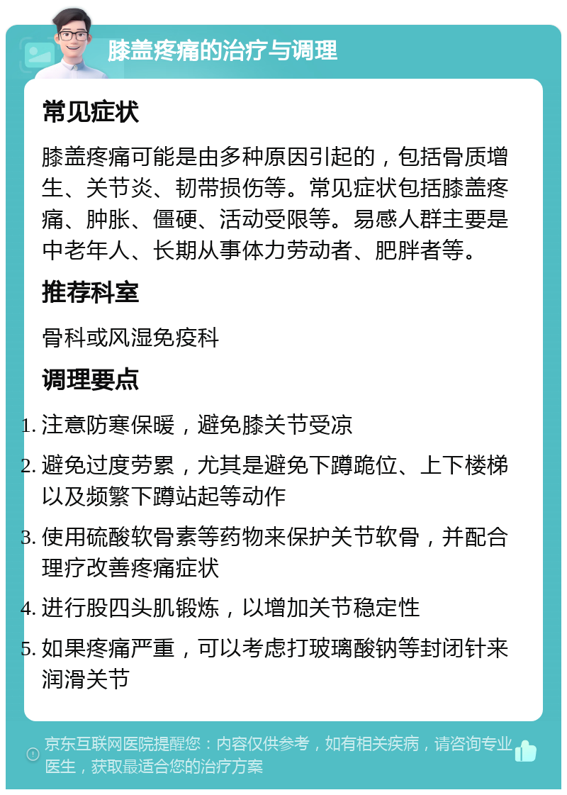 膝盖疼痛的治疗与调理 常见症状 膝盖疼痛可能是由多种原因引起的，包括骨质增生、关节炎、韧带损伤等。常见症状包括膝盖疼痛、肿胀、僵硬、活动受限等。易感人群主要是中老年人、长期从事体力劳动者、肥胖者等。 推荐科室 骨科或风湿免疫科 调理要点 注意防寒保暖，避免膝关节受凉 避免过度劳累，尤其是避免下蹲跪位、上下楼梯以及频繁下蹲站起等动作 使用硫酸软骨素等药物来保护关节软骨，并配合理疗改善疼痛症状 进行股四头肌锻炼，以增加关节稳定性 如果疼痛严重，可以考虑打玻璃酸钠等封闭针来润滑关节