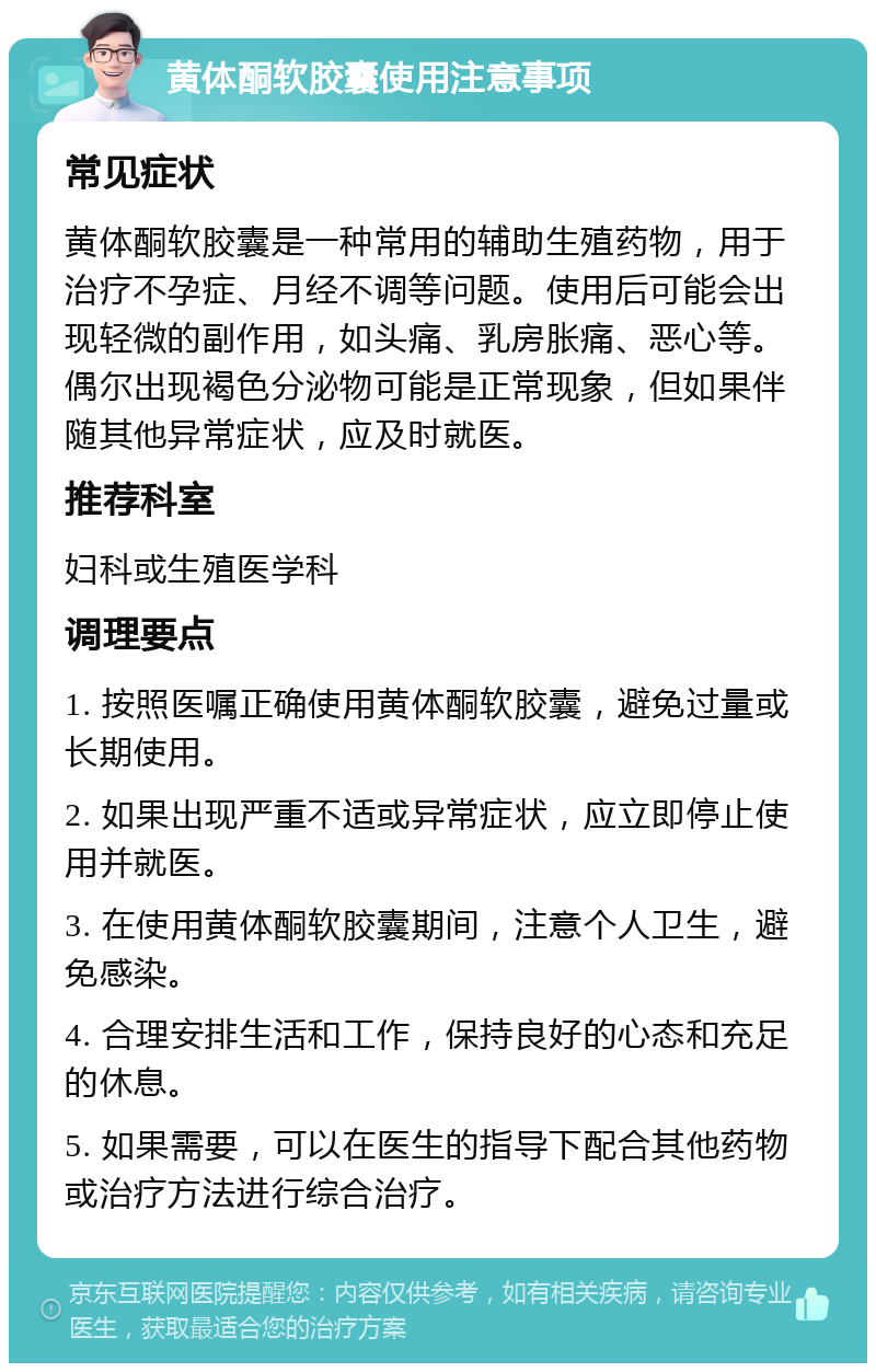 黄体酮软胶囊使用注意事项 常见症状 黄体酮软胶囊是一种常用的辅助生殖药物，用于治疗不孕症、月经不调等问题。使用后可能会出现轻微的副作用，如头痛、乳房胀痛、恶心等。偶尔出现褐色分泌物可能是正常现象，但如果伴随其他异常症状，应及时就医。 推荐科室 妇科或生殖医学科 调理要点 1. 按照医嘱正确使用黄体酮软胶囊，避免过量或长期使用。 2. 如果出现严重不适或异常症状，应立即停止使用并就医。 3. 在使用黄体酮软胶囊期间，注意个人卫生，避免感染。 4. 合理安排生活和工作，保持良好的心态和充足的休息。 5. 如果需要，可以在医生的指导下配合其他药物或治疗方法进行综合治疗。