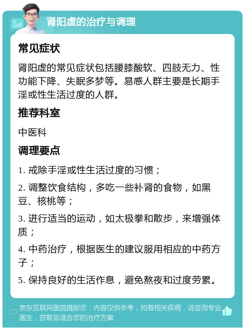 肾阳虚的治疗与调理 常见症状 肾阳虚的常见症状包括腰膝酸软、四肢无力、性功能下降、失眠多梦等。易感人群主要是长期手淫或性生活过度的人群。 推荐科室 中医科 调理要点 1. 戒除手淫或性生活过度的习惯； 2. 调整饮食结构，多吃一些补肾的食物，如黑豆、核桃等； 3. 进行适当的运动，如太极拳和散步，来增强体质； 4. 中药治疗，根据医生的建议服用相应的中药方子； 5. 保持良好的生活作息，避免熬夜和过度劳累。