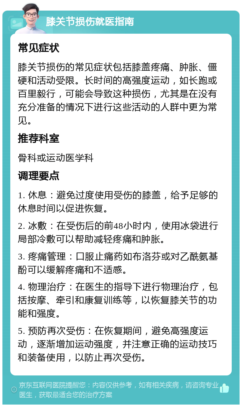 膝关节损伤就医指南 常见症状 膝关节损伤的常见症状包括膝盖疼痛、肿胀、僵硬和活动受限。长时间的高强度运动，如长跑或百里毅行，可能会导致这种损伤，尤其是在没有充分准备的情况下进行这些活动的人群中更为常见。 推荐科室 骨科或运动医学科 调理要点 1. 休息：避免过度使用受伤的膝盖，给予足够的休息时间以促进恢复。 2. 冰敷：在受伤后的前48小时内，使用冰袋进行局部冷敷可以帮助减轻疼痛和肿胀。 3. 疼痛管理：口服止痛药如布洛芬或对乙酰氨基酚可以缓解疼痛和不适感。 4. 物理治疗：在医生的指导下进行物理治疗，包括按摩、牵引和康复训练等，以恢复膝关节的功能和强度。 5. 预防再次受伤：在恢复期间，避免高强度运动，逐渐增加运动强度，并注意正确的运动技巧和装备使用，以防止再次受伤。