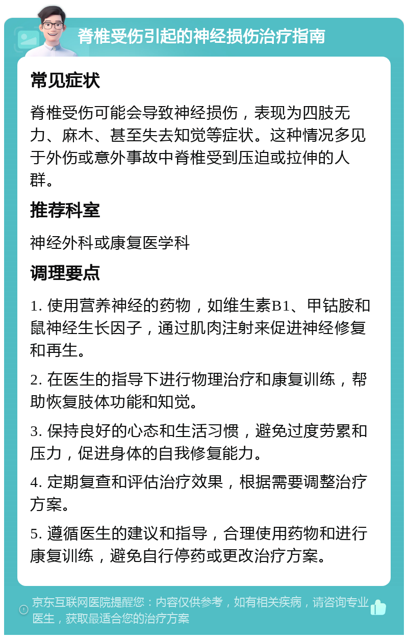 脊椎受伤引起的神经损伤治疗指南 常见症状 脊椎受伤可能会导致神经损伤，表现为四肢无力、麻木、甚至失去知觉等症状。这种情况多见于外伤或意外事故中脊椎受到压迫或拉伸的人群。 推荐科室 神经外科或康复医学科 调理要点 1. 使用营养神经的药物，如维生素B1、甲钴胺和鼠神经生长因子，通过肌肉注射来促进神经修复和再生。 2. 在医生的指导下进行物理治疗和康复训练，帮助恢复肢体功能和知觉。 3. 保持良好的心态和生活习惯，避免过度劳累和压力，促进身体的自我修复能力。 4. 定期复查和评估治疗效果，根据需要调整治疗方案。 5. 遵循医生的建议和指导，合理使用药物和进行康复训练，避免自行停药或更改治疗方案。