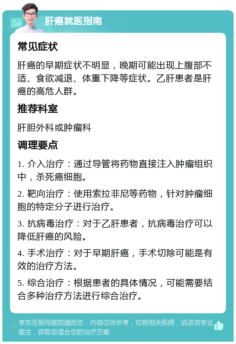 肝癌就医指南 常见症状 肝癌的早期症状不明显，晚期可能出现上腹部不适、食欲减退、体重下降等症状。乙肝患者是肝癌的高危人群。 推荐科室 肝胆外科或肿瘤科 调理要点 1. 介入治疗：通过导管将药物直接注入肿瘤组织中，杀死癌细胞。 2. 靶向治疗：使用索拉非尼等药物，针对肿瘤细胞的特定分子进行治疗。 3. 抗病毒治疗：对于乙肝患者，抗病毒治疗可以降低肝癌的风险。 4. 手术治疗：对于早期肝癌，手术切除可能是有效的治疗方法。 5. 综合治疗：根据患者的具体情况，可能需要结合多种治疗方法进行综合治疗。