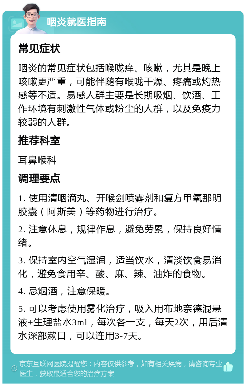 咽炎就医指南 常见症状 咽炎的常见症状包括喉咙痒、咳嗽，尤其是晚上咳嗽更严重，可能伴随有喉咙干燥、疼痛或灼热感等不适。易感人群主要是长期吸烟、饮酒、工作环境有刺激性气体或粉尘的人群，以及免疫力较弱的人群。 推荐科室 耳鼻喉科 调理要点 1. 使用清咽滴丸、开喉剑喷雾剂和复方甲氧那明胶囊（阿斯美）等药物进行治疗。 2. 注意休息，规律作息，避免劳累，保持良好情绪。 3. 保持室内空气湿润，适当饮水，清淡饮食易消化，避免食用辛、酸、麻、辣、油炸的食物。 4. 忌烟酒，注意保暖。 5. 可以考虑使用雾化治疗，吸入用布地奈德混悬液+生理盐水3ml，每次各一支，每天2次，用后清水深部漱口，可以连用3-7天。