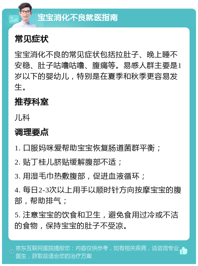 宝宝消化不良就医指南 常见症状 宝宝消化不良的常见症状包括拉肚子、晚上睡不安稳、肚子咕噜咕噜、腹痛等。易感人群主要是1岁以下的婴幼儿，特别是在夏季和秋季更容易发生。 推荐科室 儿科 调理要点 1. 口服妈咪爱帮助宝宝恢复肠道菌群平衡； 2. 贴丁桂儿脐贴缓解腹部不适； 3. 用湿毛巾热敷腹部，促进血液循环； 4. 每日2-3次以上用手以顺时针方向按摩宝宝的腹部，帮助排气； 5. 注意宝宝的饮食和卫生，避免食用过冷或不洁的食物，保持宝宝的肚子不受凉。