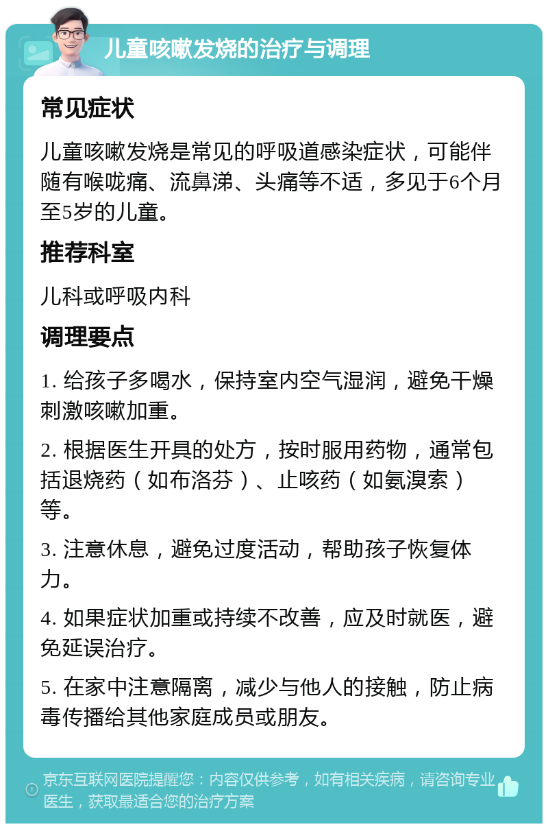 儿童咳嗽发烧的治疗与调理 常见症状 儿童咳嗽发烧是常见的呼吸道感染症状，可能伴随有喉咙痛、流鼻涕、头痛等不适，多见于6个月至5岁的儿童。 推荐科室 儿科或呼吸内科 调理要点 1. 给孩子多喝水，保持室内空气湿润，避免干燥刺激咳嗽加重。 2. 根据医生开具的处方，按时服用药物，通常包括退烧药（如布洛芬）、止咳药（如氨溴索）等。 3. 注意休息，避免过度活动，帮助孩子恢复体力。 4. 如果症状加重或持续不改善，应及时就医，避免延误治疗。 5. 在家中注意隔离，减少与他人的接触，防止病毒传播给其他家庭成员或朋友。