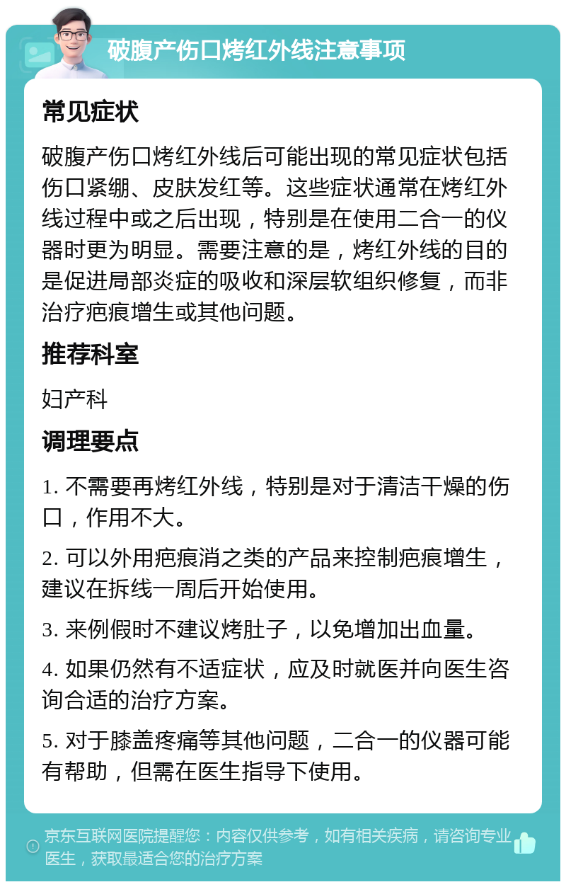 破腹产伤口烤红外线注意事项 常见症状 破腹产伤口烤红外线后可能出现的常见症状包括伤口紧绷、皮肤发红等。这些症状通常在烤红外线过程中或之后出现，特别是在使用二合一的仪器时更为明显。需要注意的是，烤红外线的目的是促进局部炎症的吸收和深层软组织修复，而非治疗疤痕增生或其他问题。 推荐科室 妇产科 调理要点 1. 不需要再烤红外线，特别是对于清洁干燥的伤口，作用不大。 2. 可以外用疤痕消之类的产品来控制疤痕增生，建议在拆线一周后开始使用。 3. 来例假时不建议烤肚子，以免增加出血量。 4. 如果仍然有不适症状，应及时就医并向医生咨询合适的治疗方案。 5. 对于膝盖疼痛等其他问题，二合一的仪器可能有帮助，但需在医生指导下使用。