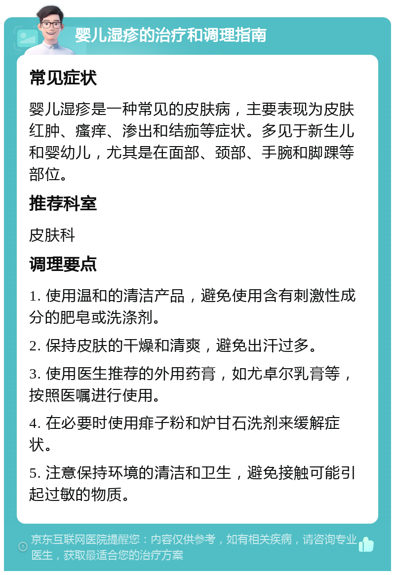 婴儿湿疹的治疗和调理指南 常见症状 婴儿湿疹是一种常见的皮肤病，主要表现为皮肤红肿、瘙痒、渗出和结痂等症状。多见于新生儿和婴幼儿，尤其是在面部、颈部、手腕和脚踝等部位。 推荐科室 皮肤科 调理要点 1. 使用温和的清洁产品，避免使用含有刺激性成分的肥皂或洗涤剂。 2. 保持皮肤的干燥和清爽，避免出汗过多。 3. 使用医生推荐的外用药膏，如尤卓尔乳膏等，按照医嘱进行使用。 4. 在必要时使用痱子粉和炉甘石洗剂来缓解症状。 5. 注意保持环境的清洁和卫生，避免接触可能引起过敏的物质。