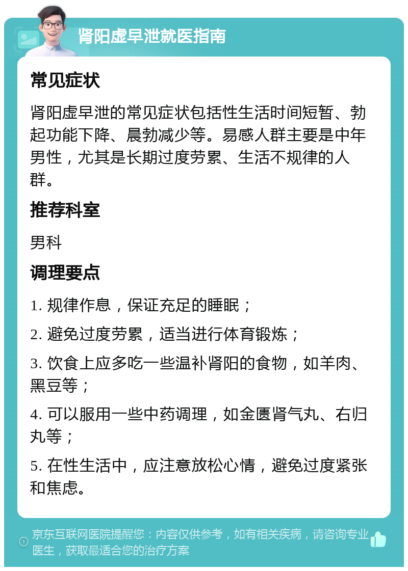 肾阳虚早泄就医指南 常见症状 肾阳虚早泄的常见症状包括性生活时间短暂、勃起功能下降、晨勃减少等。易感人群主要是中年男性，尤其是长期过度劳累、生活不规律的人群。 推荐科室 男科 调理要点 1. 规律作息，保证充足的睡眠； 2. 避免过度劳累，适当进行体育锻炼； 3. 饮食上应多吃一些温补肾阳的食物，如羊肉、黑豆等； 4. 可以服用一些中药调理，如金匮肾气丸、右归丸等； 5. 在性生活中，应注意放松心情，避免过度紧张和焦虑。