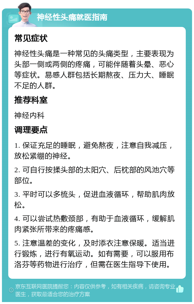 神经性头痛就医指南 常见症状 神经性头痛是一种常见的头痛类型，主要表现为头部一侧或两侧的疼痛，可能伴随着头晕、恶心等症状。易感人群包括长期熬夜、压力大、睡眠不足的人群。 推荐科室 神经内科 调理要点 1. 保证充足的睡眠，避免熬夜，注意自我减压，放松紧绷的神经。 2. 可自行按揉头部的太阳穴、后枕部的风池穴等部位。 3. 平时可以多梳头，促进血液循环，帮助肌肉放松。 4. 可以尝试热敷颈部，有助于血液循环，缓解肌肉紧张所带来的疼痛感。 5. 注意温差的变化，及时添衣注意保暖。适当进行锻炼，进行有氧运动。如有需要，可以服用布洛芬等药物进行治疗，但需在医生指导下使用。