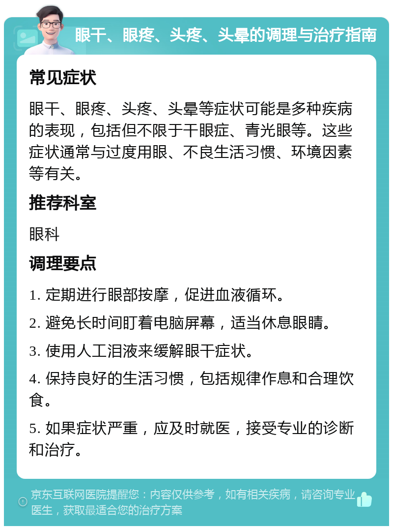 眼干、眼疼、头疼、头晕的调理与治疗指南 常见症状 眼干、眼疼、头疼、头晕等症状可能是多种疾病的表现，包括但不限于干眼症、青光眼等。这些症状通常与过度用眼、不良生活习惯、环境因素等有关。 推荐科室 眼科 调理要点 1. 定期进行眼部按摩，促进血液循环。 2. 避免长时间盯着电脑屏幕，适当休息眼睛。 3. 使用人工泪液来缓解眼干症状。 4. 保持良好的生活习惯，包括规律作息和合理饮食。 5. 如果症状严重，应及时就医，接受专业的诊断和治疗。