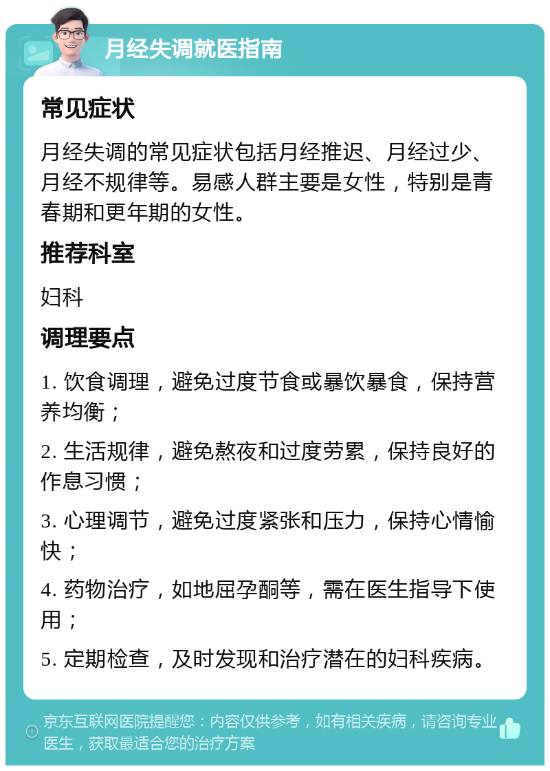 月经失调就医指南 常见症状 月经失调的常见症状包括月经推迟、月经过少、月经不规律等。易感人群主要是女性，特别是青春期和更年期的女性。 推荐科室 妇科 调理要点 1. 饮食调理，避免过度节食或暴饮暴食，保持营养均衡； 2. 生活规律，避免熬夜和过度劳累，保持良好的作息习惯； 3. 心理调节，避免过度紧张和压力，保持心情愉快； 4. 药物治疗，如地屈孕酮等，需在医生指导下使用； 5. 定期检查，及时发现和治疗潜在的妇科疾病。