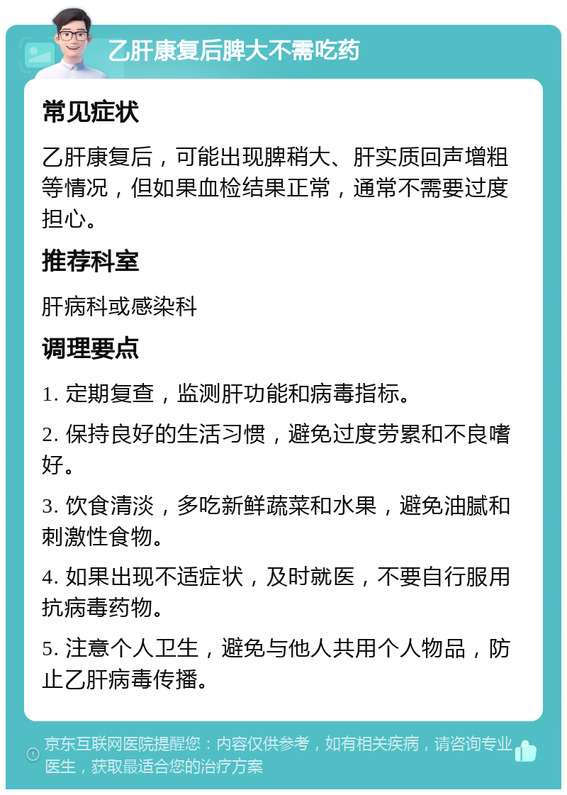 乙肝康复后脾大不需吃药 常见症状 乙肝康复后，可能出现脾稍大、肝实质回声增粗等情况，但如果血检结果正常，通常不需要过度担心。 推荐科室 肝病科或感染科 调理要点 1. 定期复查，监测肝功能和病毒指标。 2. 保持良好的生活习惯，避免过度劳累和不良嗜好。 3. 饮食清淡，多吃新鲜蔬菜和水果，避免油腻和刺激性食物。 4. 如果出现不适症状，及时就医，不要自行服用抗病毒药物。 5. 注意个人卫生，避免与他人共用个人物品，防止乙肝病毒传播。