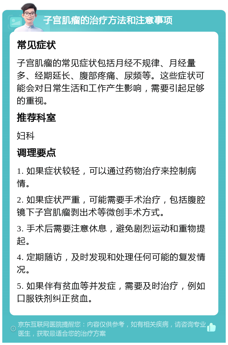 子宫肌瘤的治疗方法和注意事项 常见症状 子宫肌瘤的常见症状包括月经不规律、月经量多、经期延长、腹部疼痛、尿频等。这些症状可能会对日常生活和工作产生影响，需要引起足够的重视。 推荐科室 妇科 调理要点 1. 如果症状较轻，可以通过药物治疗来控制病情。 2. 如果症状严重，可能需要手术治疗，包括腹腔镜下子宫肌瘤剥出术等微创手术方式。 3. 手术后需要注意休息，避免剧烈运动和重物提起。 4. 定期随访，及时发现和处理任何可能的复发情况。 5. 如果伴有贫血等并发症，需要及时治疗，例如口服铁剂纠正贫血。