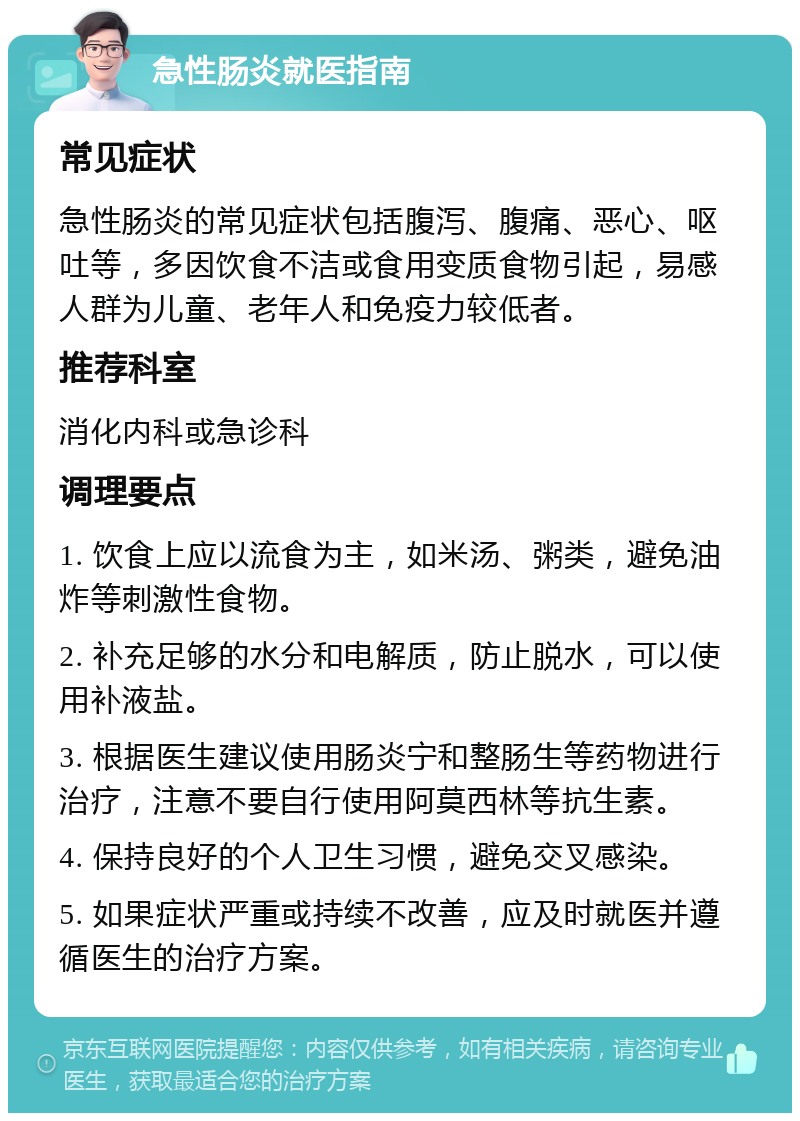 急性肠炎就医指南 常见症状 急性肠炎的常见症状包括腹泻、腹痛、恶心、呕吐等，多因饮食不洁或食用变质食物引起，易感人群为儿童、老年人和免疫力较低者。 推荐科室 消化内科或急诊科 调理要点 1. 饮食上应以流食为主，如米汤、粥类，避免油炸等刺激性食物。 2. 补充足够的水分和电解质，防止脱水，可以使用补液盐。 3. 根据医生建议使用肠炎宁和整肠生等药物进行治疗，注意不要自行使用阿莫西林等抗生素。 4. 保持良好的个人卫生习惯，避免交叉感染。 5. 如果症状严重或持续不改善，应及时就医并遵循医生的治疗方案。