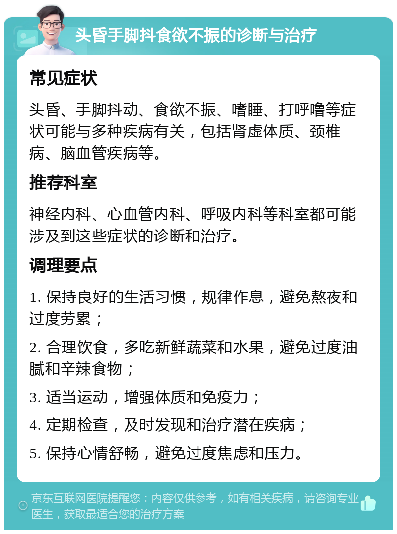 头昏手脚抖食欲不振的诊断与治疗 常见症状 头昏、手脚抖动、食欲不振、嗜睡、打呼噜等症状可能与多种疾病有关，包括肾虚体质、颈椎病、脑血管疾病等。 推荐科室 神经内科、心血管内科、呼吸内科等科室都可能涉及到这些症状的诊断和治疗。 调理要点 1. 保持良好的生活习惯，规律作息，避免熬夜和过度劳累； 2. 合理饮食，多吃新鲜蔬菜和水果，避免过度油腻和辛辣食物； 3. 适当运动，增强体质和免疫力； 4. 定期检查，及时发现和治疗潜在疾病； 5. 保持心情舒畅，避免过度焦虑和压力。