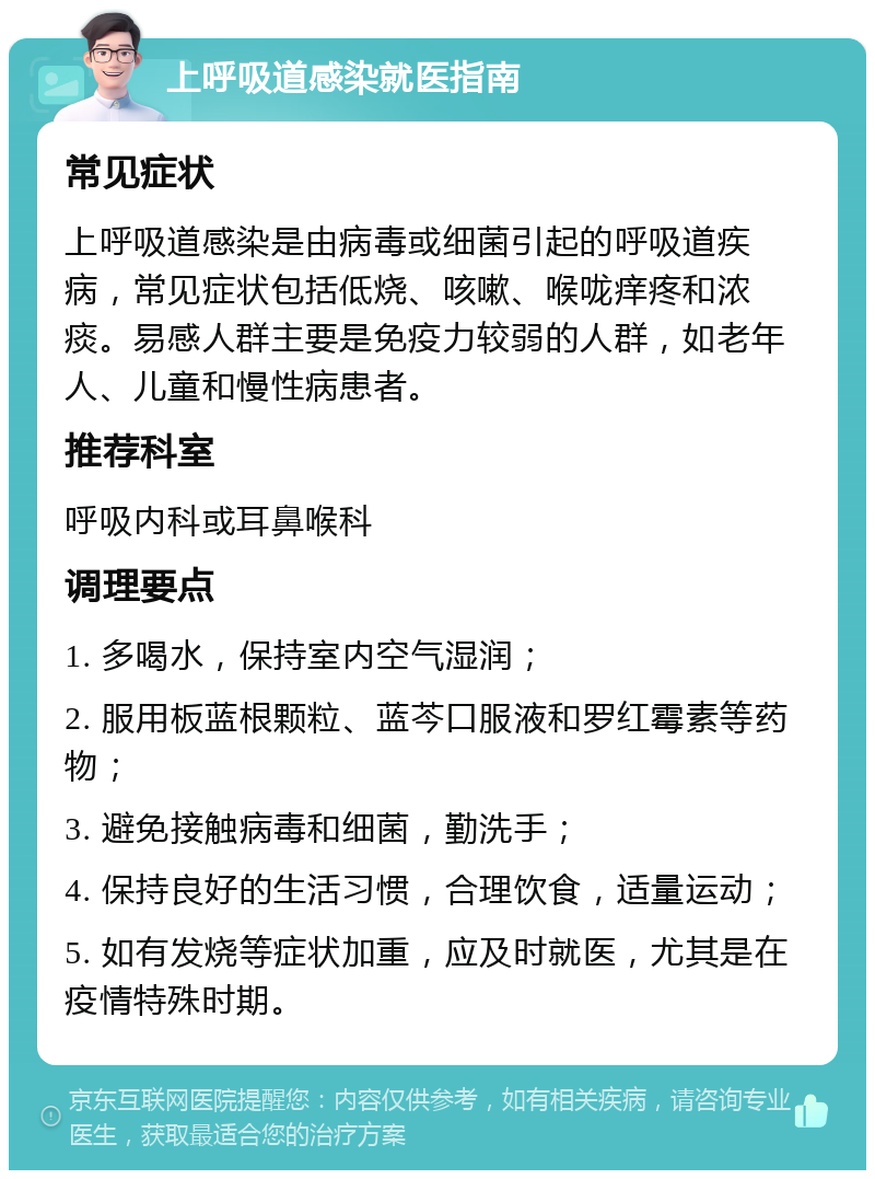 上呼吸道感染就医指南 常见症状 上呼吸道感染是由病毒或细菌引起的呼吸道疾病，常见症状包括低烧、咳嗽、喉咙痒疼和浓痰。易感人群主要是免疫力较弱的人群，如老年人、儿童和慢性病患者。 推荐科室 呼吸内科或耳鼻喉科 调理要点 1. 多喝水，保持室内空气湿润； 2. 服用板蓝根颗粒、蓝芩口服液和罗红霉素等药物； 3. 避免接触病毒和细菌，勤洗手； 4. 保持良好的生活习惯，合理饮食，适量运动； 5. 如有发烧等症状加重，应及时就医，尤其是在疫情特殊时期。