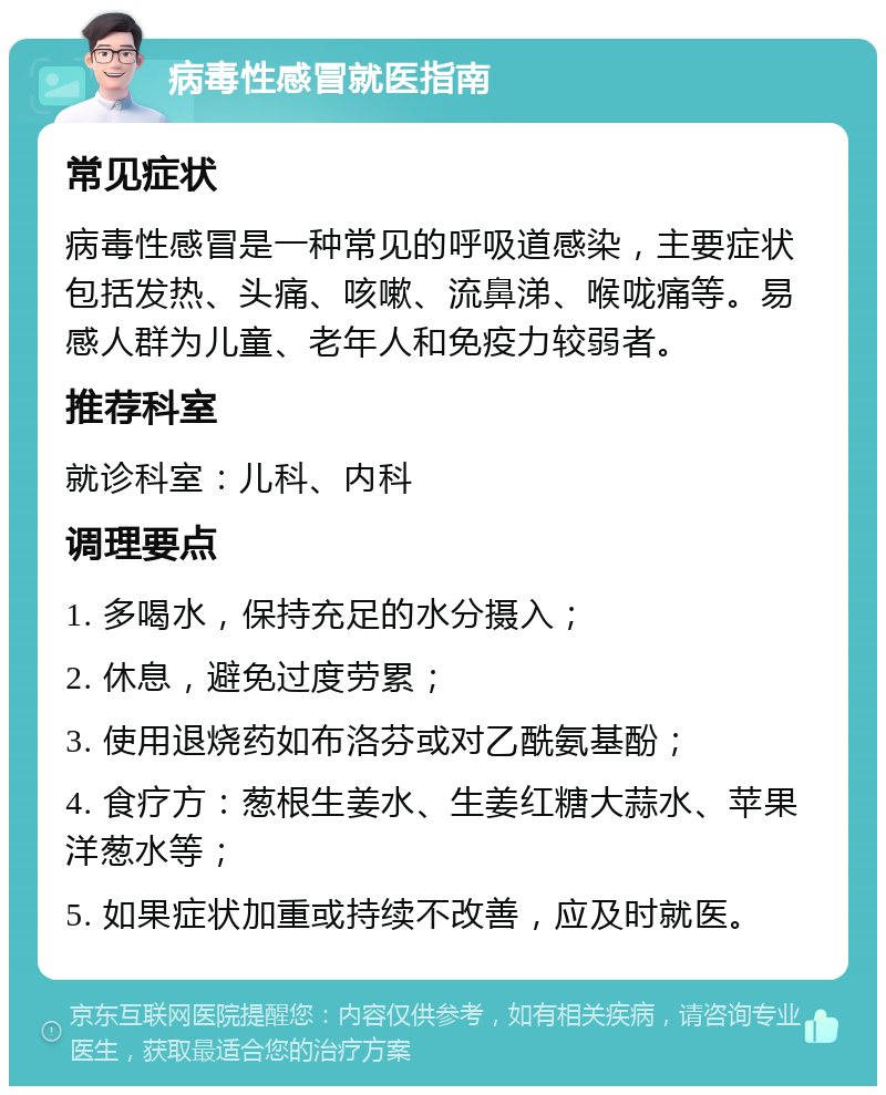 病毒性感冒就医指南 常见症状 病毒性感冒是一种常见的呼吸道感染，主要症状包括发热、头痛、咳嗽、流鼻涕、喉咙痛等。易感人群为儿童、老年人和免疫力较弱者。 推荐科室 就诊科室：儿科、内科 调理要点 1. 多喝水，保持充足的水分摄入； 2. 休息，避免过度劳累； 3. 使用退烧药如布洛芬或对乙酰氨基酚； 4. 食疗方：葱根生姜水、生姜红糖大蒜水、苹果洋葱水等； 5. 如果症状加重或持续不改善，应及时就医。