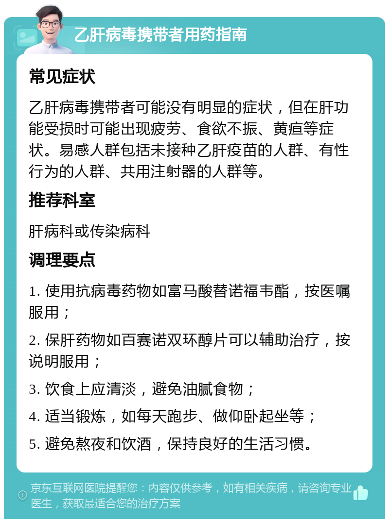 乙肝病毒携带者用药指南 常见症状 乙肝病毒携带者可能没有明显的症状，但在肝功能受损时可能出现疲劳、食欲不振、黄疸等症状。易感人群包括未接种乙肝疫苗的人群、有性行为的人群、共用注射器的人群等。 推荐科室 肝病科或传染病科 调理要点 1. 使用抗病毒药物如富马酸替诺福韦酯，按医嘱服用； 2. 保肝药物如百赛诺双环醇片可以辅助治疗，按说明服用； 3. 饮食上应清淡，避免油腻食物； 4. 适当锻炼，如每天跑步、做仰卧起坐等； 5. 避免熬夜和饮酒，保持良好的生活习惯。