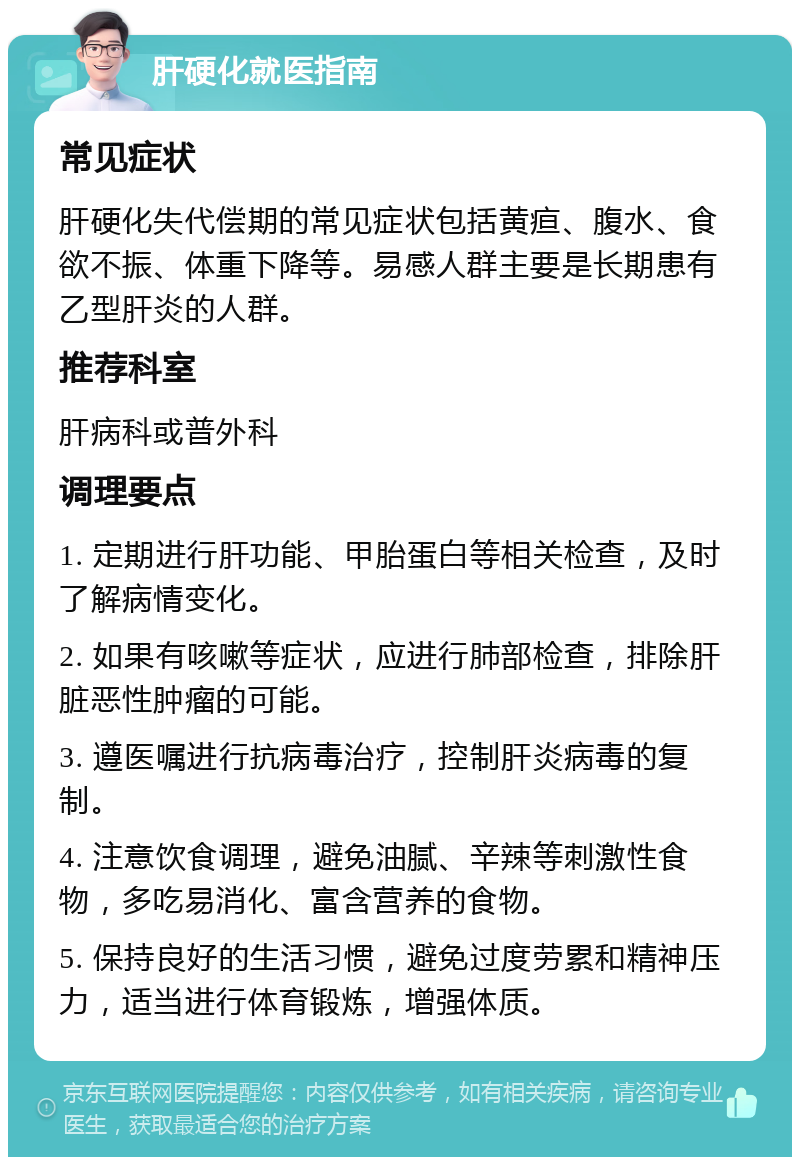 肝硬化就医指南 常见症状 肝硬化失代偿期的常见症状包括黄疸、腹水、食欲不振、体重下降等。易感人群主要是长期患有乙型肝炎的人群。 推荐科室 肝病科或普外科 调理要点 1. 定期进行肝功能、甲胎蛋白等相关检查，及时了解病情变化。 2. 如果有咳嗽等症状，应进行肺部检查，排除肝脏恶性肿瘤的可能。 3. 遵医嘱进行抗病毒治疗，控制肝炎病毒的复制。 4. 注意饮食调理，避免油腻、辛辣等刺激性食物，多吃易消化、富含营养的食物。 5. 保持良好的生活习惯，避免过度劳累和精神压力，适当进行体育锻炼，增强体质。