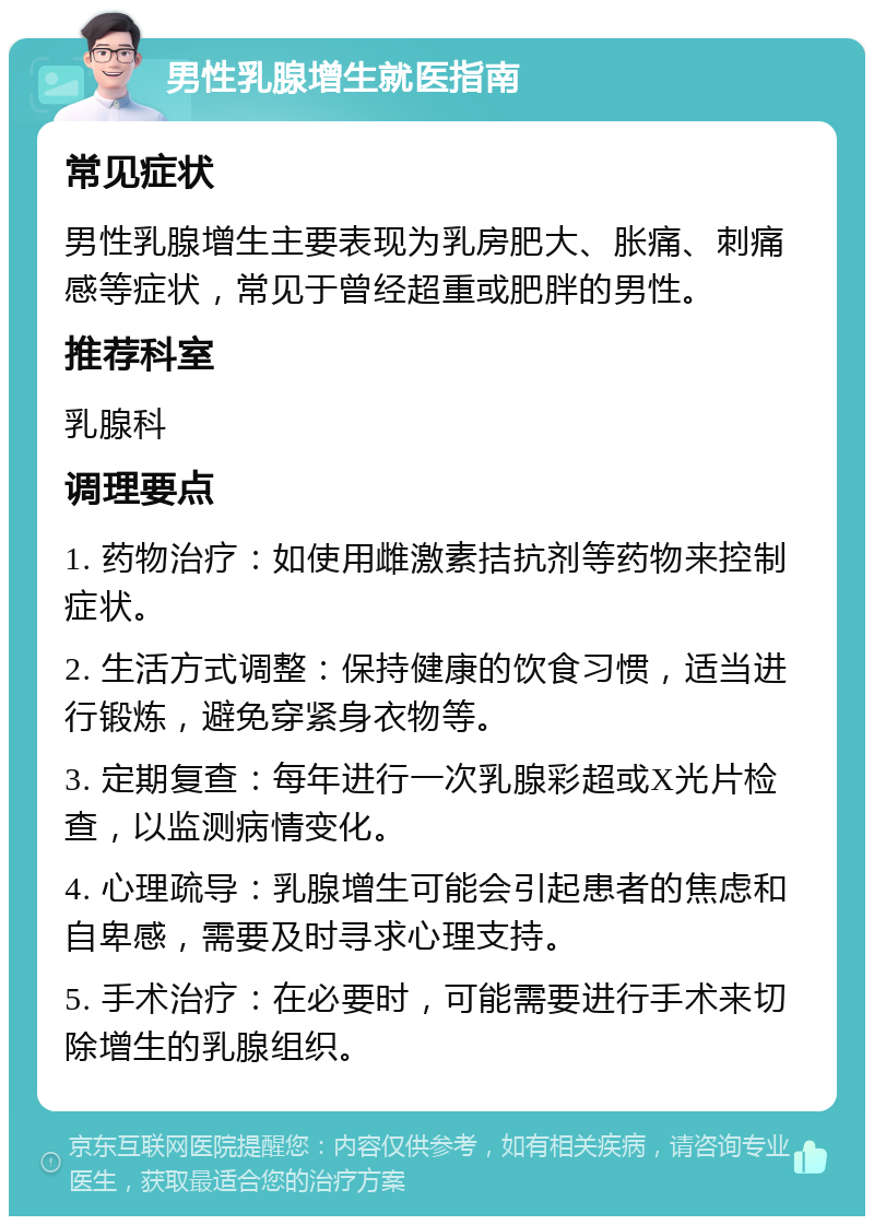 男性乳腺增生就医指南 常见症状 男性乳腺增生主要表现为乳房肥大、胀痛、刺痛感等症状，常见于曾经超重或肥胖的男性。 推荐科室 乳腺科 调理要点 1. 药物治疗：如使用雌激素拮抗剂等药物来控制症状。 2. 生活方式调整：保持健康的饮食习惯，适当进行锻炼，避免穿紧身衣物等。 3. 定期复查：每年进行一次乳腺彩超或X光片检查，以监测病情变化。 4. 心理疏导：乳腺增生可能会引起患者的焦虑和自卑感，需要及时寻求心理支持。 5. 手术治疗：在必要时，可能需要进行手术来切除增生的乳腺组织。