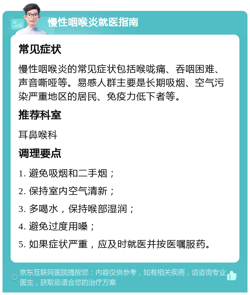 慢性咽喉炎就医指南 常见症状 慢性咽喉炎的常见症状包括喉咙痛、吞咽困难、声音嘶哑等。易感人群主要是长期吸烟、空气污染严重地区的居民、免疫力低下者等。 推荐科室 耳鼻喉科 调理要点 1. 避免吸烟和二手烟； 2. 保持室内空气清新； 3. 多喝水，保持喉部湿润； 4. 避免过度用嗓； 5. 如果症状严重，应及时就医并按医嘱服药。