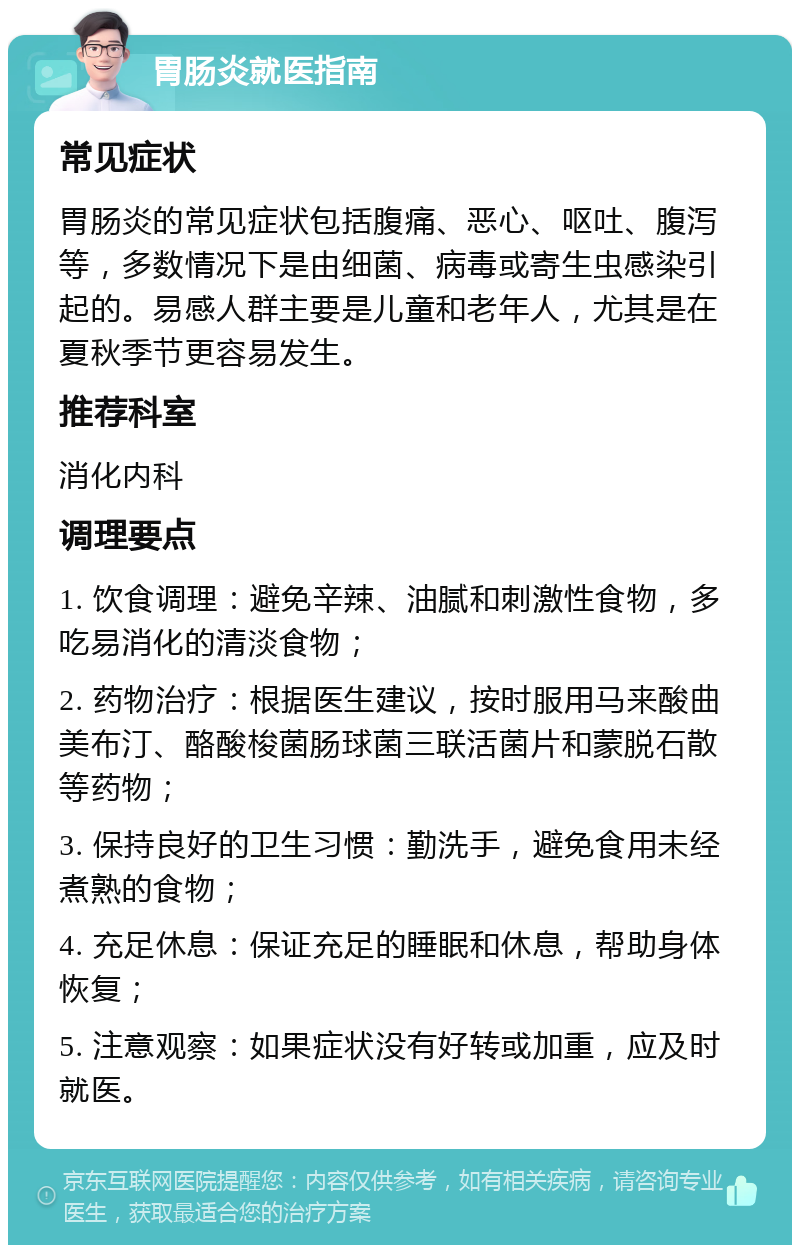 胃肠炎就医指南 常见症状 胃肠炎的常见症状包括腹痛、恶心、呕吐、腹泻等，多数情况下是由细菌、病毒或寄生虫感染引起的。易感人群主要是儿童和老年人，尤其是在夏秋季节更容易发生。 推荐科室 消化内科 调理要点 1. 饮食调理：避免辛辣、油腻和刺激性食物，多吃易消化的清淡食物； 2. 药物治疗：根据医生建议，按时服用马来酸曲美布汀、酪酸梭菌肠球菌三联活菌片和蒙脱石散等药物； 3. 保持良好的卫生习惯：勤洗手，避免食用未经煮熟的食物； 4. 充足休息：保证充足的睡眠和休息，帮助身体恢复； 5. 注意观察：如果症状没有好转或加重，应及时就医。