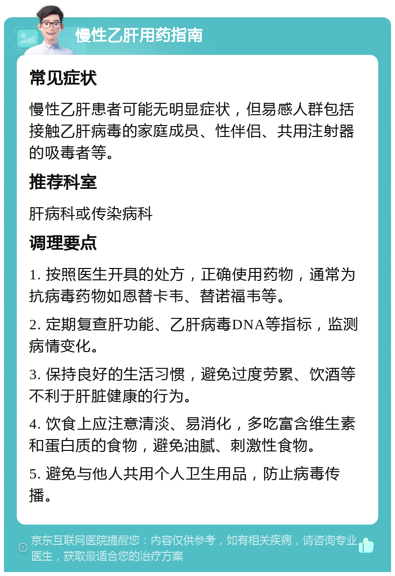 慢性乙肝用药指南 常见症状 慢性乙肝患者可能无明显症状，但易感人群包括接触乙肝病毒的家庭成员、性伴侣、共用注射器的吸毒者等。 推荐科室 肝病科或传染病科 调理要点 1. 按照医生开具的处方，正确使用药物，通常为抗病毒药物如恩替卡韦、替诺福韦等。 2. 定期复查肝功能、乙肝病毒DNA等指标，监测病情变化。 3. 保持良好的生活习惯，避免过度劳累、饮酒等不利于肝脏健康的行为。 4. 饮食上应注意清淡、易消化，多吃富含维生素和蛋白质的食物，避免油腻、刺激性食物。 5. 避免与他人共用个人卫生用品，防止病毒传播。