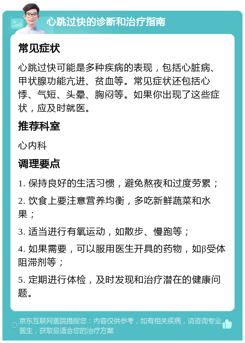 心跳过快的诊断和治疗指南 常见症状 心跳过快可能是多种疾病的表现，包括心脏病、甲状腺功能亢进、贫血等。常见症状还包括心悸、气短、头晕、胸闷等。如果你出现了这些症状，应及时就医。 推荐科室 心内科 调理要点 1. 保持良好的生活习惯，避免熬夜和过度劳累； 2. 饮食上要注意营养均衡，多吃新鲜蔬菜和水果； 3. 适当进行有氧运动，如散步、慢跑等； 4. 如果需要，可以服用医生开具的药物，如β受体阻滞剂等； 5. 定期进行体检，及时发现和治疗潜在的健康问题。