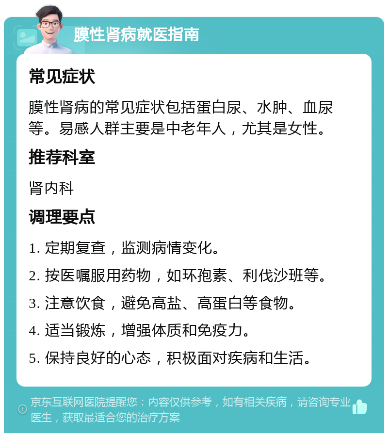 膜性肾病就医指南 常见症状 膜性肾病的常见症状包括蛋白尿、水肿、血尿等。易感人群主要是中老年人，尤其是女性。 推荐科室 肾内科 调理要点 1. 定期复查，监测病情变化。 2. 按医嘱服用药物，如环孢素、利伐沙班等。 3. 注意饮食，避免高盐、高蛋白等食物。 4. 适当锻炼，增强体质和免疫力。 5. 保持良好的心态，积极面对疾病和生活。