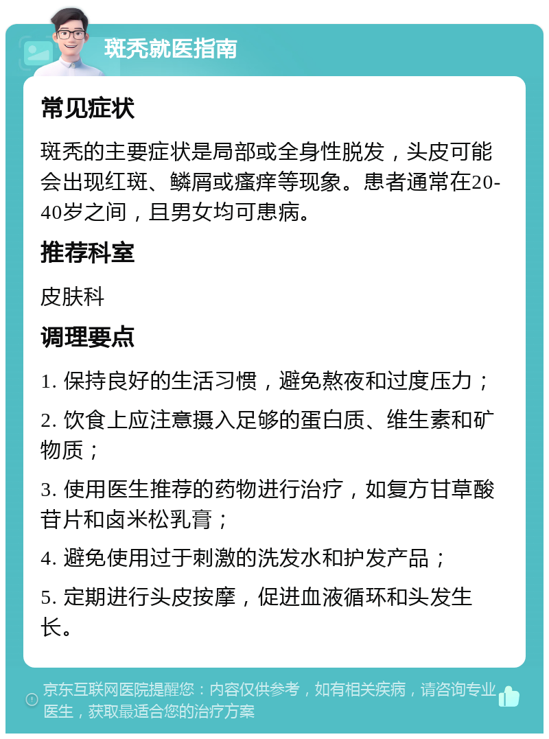 斑秃就医指南 常见症状 斑秃的主要症状是局部或全身性脱发，头皮可能会出现红斑、鳞屑或瘙痒等现象。患者通常在20-40岁之间，且男女均可患病。 推荐科室 皮肤科 调理要点 1. 保持良好的生活习惯，避免熬夜和过度压力； 2. 饮食上应注意摄入足够的蛋白质、维生素和矿物质； 3. 使用医生推荐的药物进行治疗，如复方甘草酸苷片和卤米松乳膏； 4. 避免使用过于刺激的洗发水和护发产品； 5. 定期进行头皮按摩，促进血液循环和头发生长。