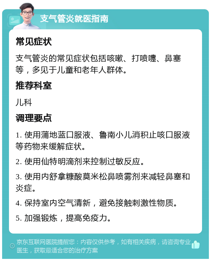 支气管炎就医指南 常见症状 支气管炎的常见症状包括咳嗽、打喷嚏、鼻塞等，多见于儿童和老年人群体。 推荐科室 儿科 调理要点 1. 使用蒲地蓝口服液、鲁南小儿消积止咳口服液等药物来缓解症状。 2. 使用仙特明滴剂来控制过敏反应。 3. 使用内舒拿糠酸莫米松鼻喷雾剂来减轻鼻塞和炎症。 4. 保持室内空气清新，避免接触刺激性物质。 5. 加强锻炼，提高免疫力。