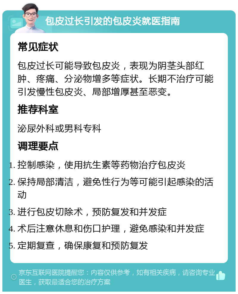 包皮过长引发的包皮炎就医指南 常见症状 包皮过长可能导致包皮炎，表现为阴茎头部红肿、疼痛、分泌物增多等症状。长期不治疗可能引发慢性包皮炎、局部增厚甚至恶变。 推荐科室 泌尿外科或男科专科 调理要点 控制感染，使用抗生素等药物治疗包皮炎 保持局部清洁，避免性行为等可能引起感染的活动 进行包皮切除术，预防复发和并发症 术后注意休息和伤口护理，避免感染和并发症 定期复查，确保康复和预防复发