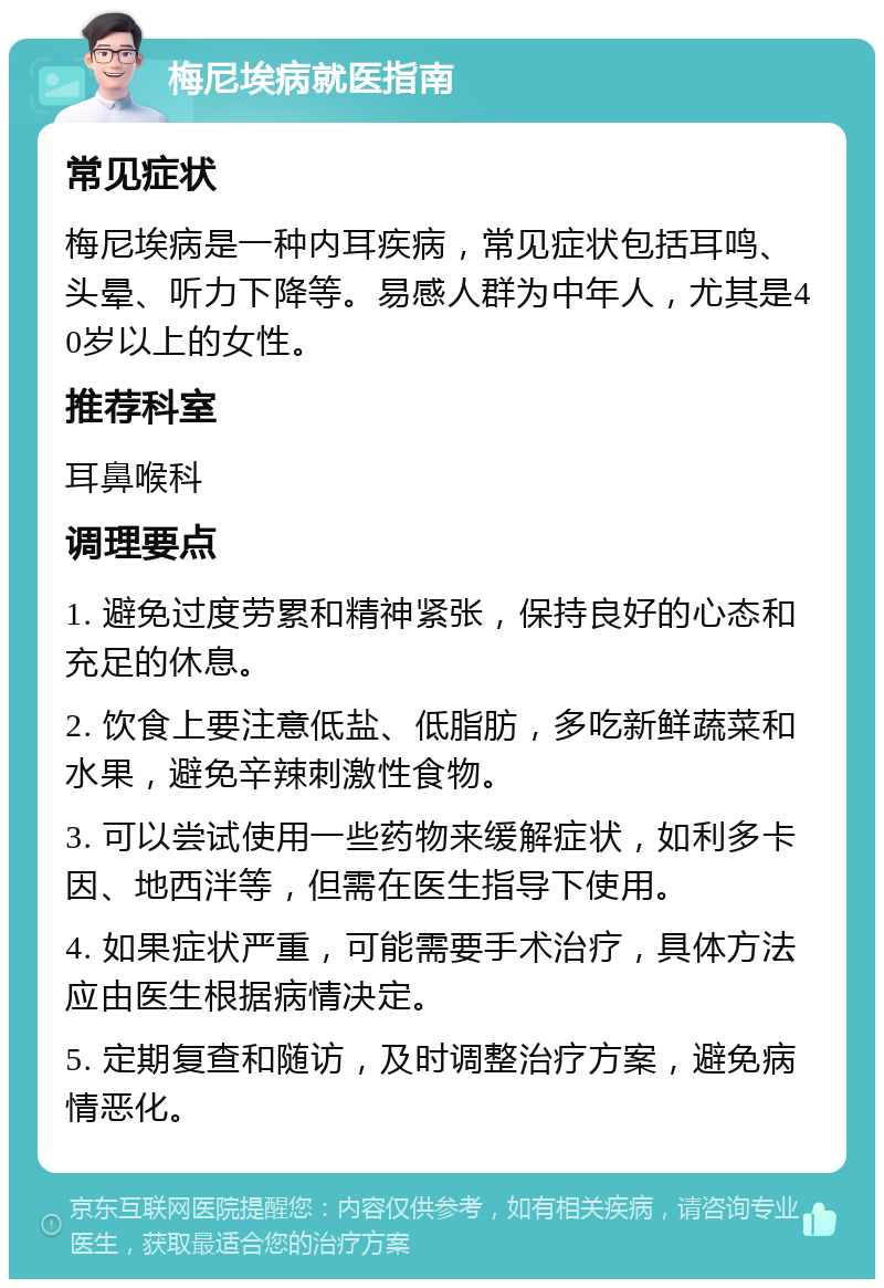 梅尼埃病就医指南 常见症状 梅尼埃病是一种内耳疾病，常见症状包括耳鸣、头晕、听力下降等。易感人群为中年人，尤其是40岁以上的女性。 推荐科室 耳鼻喉科 调理要点 1. 避免过度劳累和精神紧张，保持良好的心态和充足的休息。 2. 饮食上要注意低盐、低脂肪，多吃新鲜蔬菜和水果，避免辛辣刺激性食物。 3. 可以尝试使用一些药物来缓解症状，如利多卡因、地西泮等，但需在医生指导下使用。 4. 如果症状严重，可能需要手术治疗，具体方法应由医生根据病情决定。 5. 定期复查和随访，及时调整治疗方案，避免病情恶化。