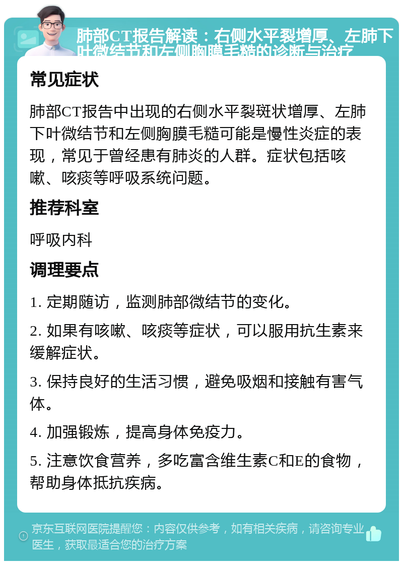 肺部CT报告解读：右侧水平裂增厚、左肺下叶微结节和左侧胸膜毛糙的诊断与治疗 常见症状 肺部CT报告中出现的右侧水平裂斑状增厚、左肺下叶微结节和左侧胸膜毛糙可能是慢性炎症的表现，常见于曾经患有肺炎的人群。症状包括咳嗽、咳痰等呼吸系统问题。 推荐科室 呼吸内科 调理要点 1. 定期随访，监测肺部微结节的变化。 2. 如果有咳嗽、咳痰等症状，可以服用抗生素来缓解症状。 3. 保持良好的生活习惯，避免吸烟和接触有害气体。 4. 加强锻炼，提高身体免疫力。 5. 注意饮食营养，多吃富含维生素C和E的食物，帮助身体抵抗疾病。