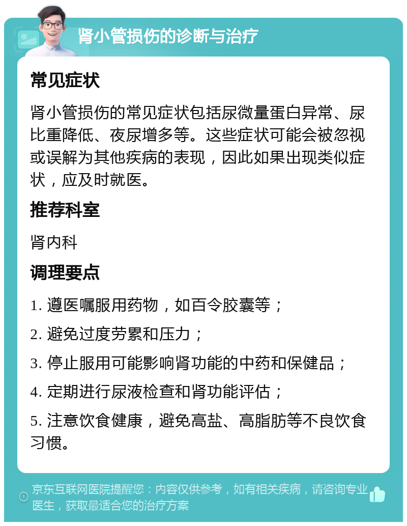 肾小管损伤的诊断与治疗 常见症状 肾小管损伤的常见症状包括尿微量蛋白异常、尿比重降低、夜尿增多等。这些症状可能会被忽视或误解为其他疾病的表现，因此如果出现类似症状，应及时就医。 推荐科室 肾内科 调理要点 1. 遵医嘱服用药物，如百令胶囊等； 2. 避免过度劳累和压力； 3. 停止服用可能影响肾功能的中药和保健品； 4. 定期进行尿液检查和肾功能评估； 5. 注意饮食健康，避免高盐、高脂肪等不良饮食习惯。