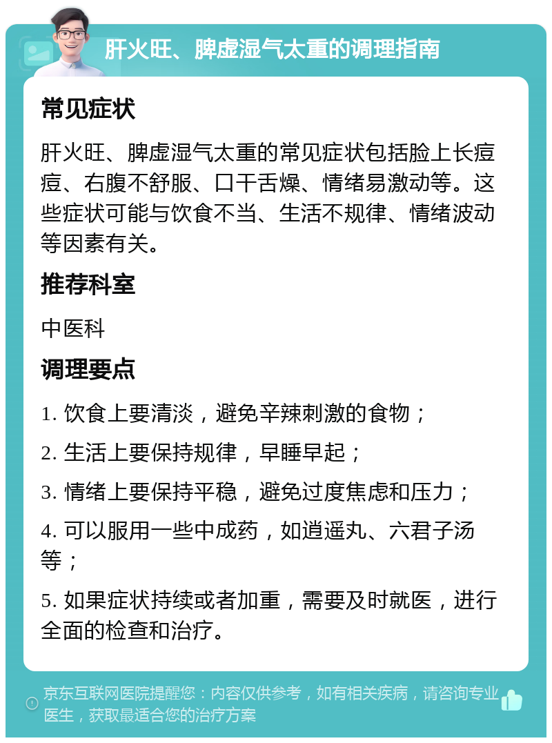 肝火旺、脾虚湿气太重的调理指南 常见症状 肝火旺、脾虚湿气太重的常见症状包括脸上长痘痘、右腹不舒服、口干舌燥、情绪易激动等。这些症状可能与饮食不当、生活不规律、情绪波动等因素有关。 推荐科室 中医科 调理要点 1. 饮食上要清淡，避免辛辣刺激的食物； 2. 生活上要保持规律，早睡早起； 3. 情绪上要保持平稳，避免过度焦虑和压力； 4. 可以服用一些中成药，如逍遥丸、六君子汤等； 5. 如果症状持续或者加重，需要及时就医，进行全面的检查和治疗。