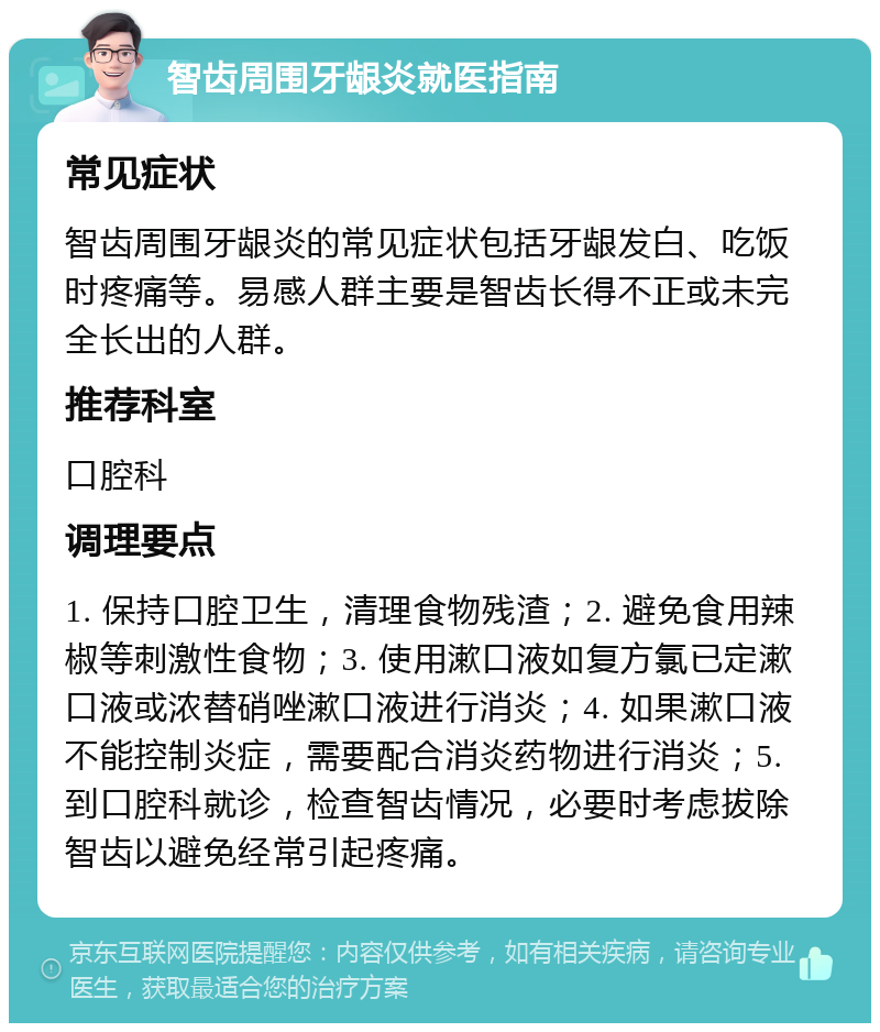 智齿周围牙龈炎就医指南 常见症状 智齿周围牙龈炎的常见症状包括牙龈发白、吃饭时疼痛等。易感人群主要是智齿长得不正或未完全长出的人群。 推荐科室 口腔科 调理要点 1. 保持口腔卫生，清理食物残渣；2. 避免食用辣椒等刺激性食物；3. 使用漱口液如复方氯已定漱口液或浓替硝唑漱口液进行消炎；4. 如果漱口液不能控制炎症，需要配合消炎药物进行消炎；5. 到口腔科就诊，检查智齿情况，必要时考虑拔除智齿以避免经常引起疼痛。