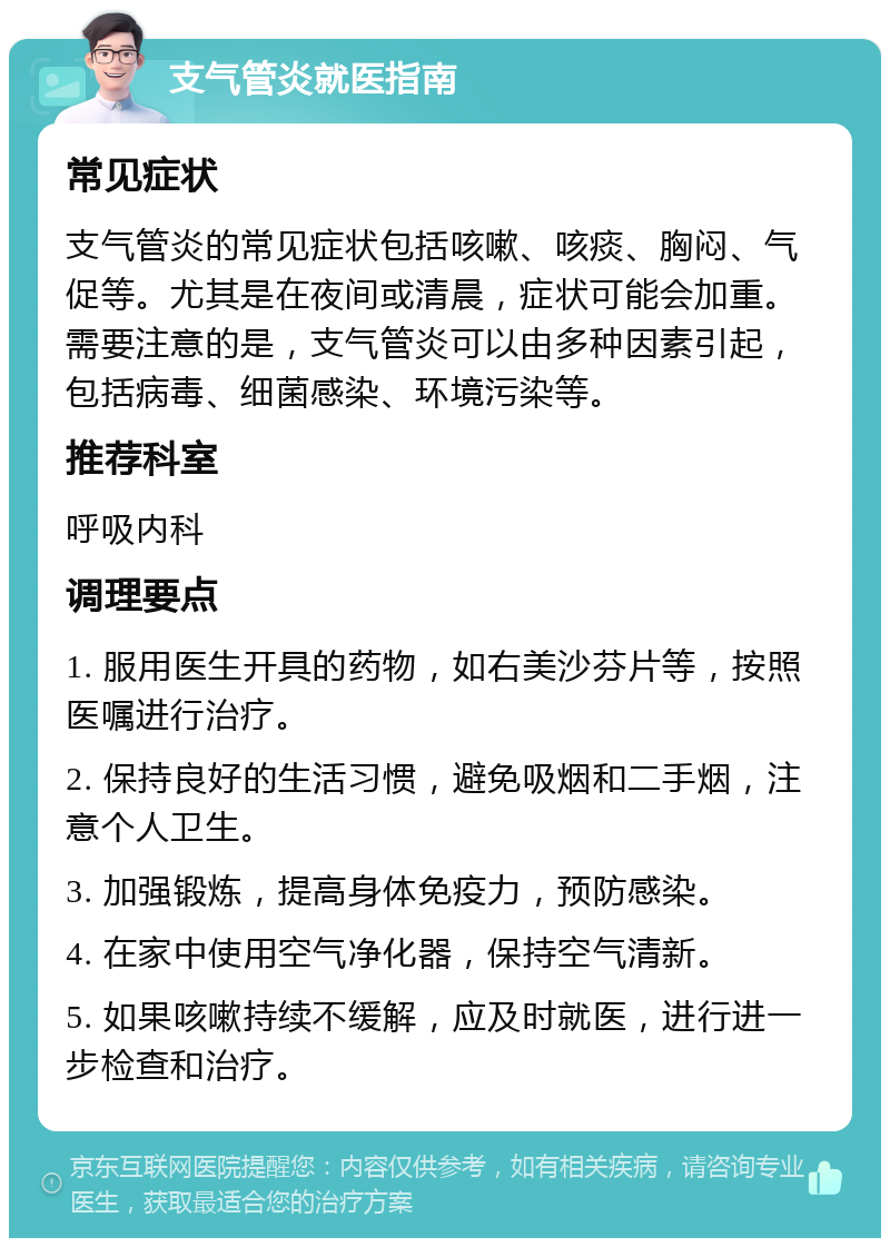 支气管炎就医指南 常见症状 支气管炎的常见症状包括咳嗽、咳痰、胸闷、气促等。尤其是在夜间或清晨，症状可能会加重。需要注意的是，支气管炎可以由多种因素引起，包括病毒、细菌感染、环境污染等。 推荐科室 呼吸内科 调理要点 1. 服用医生开具的药物，如右美沙芬片等，按照医嘱进行治疗。 2. 保持良好的生活习惯，避免吸烟和二手烟，注意个人卫生。 3. 加强锻炼，提高身体免疫力，预防感染。 4. 在家中使用空气净化器，保持空气清新。 5. 如果咳嗽持续不缓解，应及时就医，进行进一步检查和治疗。