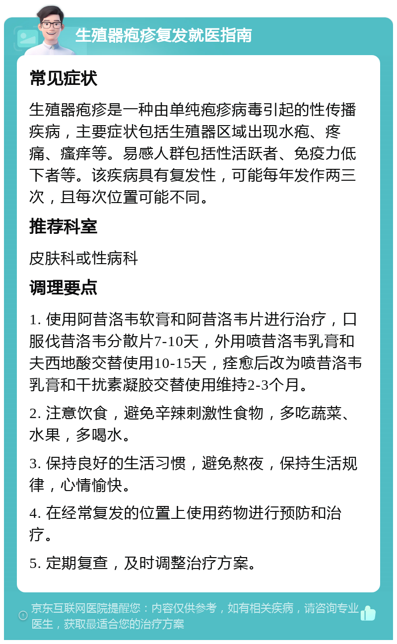 生殖器疱疹复发就医指南 常见症状 生殖器疱疹是一种由单纯疱疹病毒引起的性传播疾病，主要症状包括生殖器区域出现水疱、疼痛、瘙痒等。易感人群包括性活跃者、免疫力低下者等。该疾病具有复发性，可能每年发作两三次，且每次位置可能不同。 推荐科室 皮肤科或性病科 调理要点 1. 使用阿昔洛韦软膏和阿昔洛韦片进行治疗，口服伐昔洛韦分散片7-10天，外用喷昔洛韦乳膏和夫西地酸交替使用10-15天，痊愈后改为喷昔洛韦乳膏和干扰素凝胶交替使用维持2-3个月。 2. 注意饮食，避免辛辣刺激性食物，多吃蔬菜、水果，多喝水。 3. 保持良好的生活习惯，避免熬夜，保持生活规律，心情愉快。 4. 在经常复发的位置上使用药物进行预防和治疗。 5. 定期复查，及时调整治疗方案。