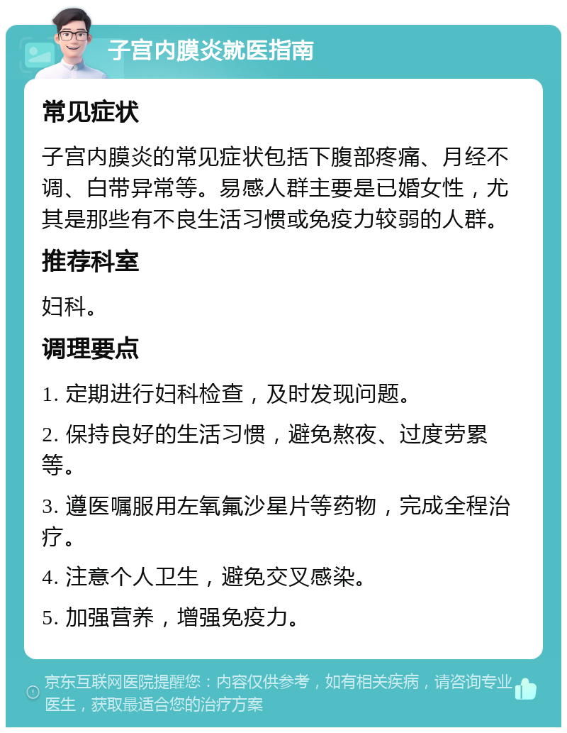 子宫内膜炎就医指南 常见症状 子宫内膜炎的常见症状包括下腹部疼痛、月经不调、白带异常等。易感人群主要是已婚女性，尤其是那些有不良生活习惯或免疫力较弱的人群。 推荐科室 妇科。 调理要点 1. 定期进行妇科检查，及时发现问题。 2. 保持良好的生活习惯，避免熬夜、过度劳累等。 3. 遵医嘱服用左氧氟沙星片等药物，完成全程治疗。 4. 注意个人卫生，避免交叉感染。 5. 加强营养，增强免疫力。