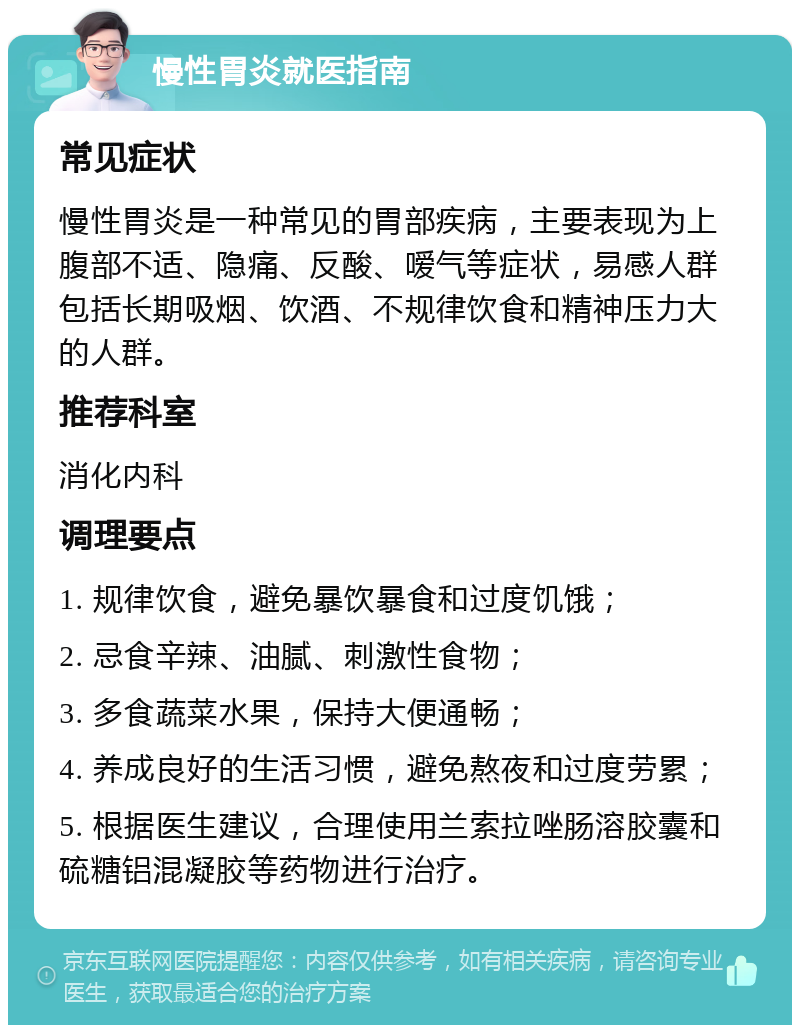 慢性胃炎就医指南 常见症状 慢性胃炎是一种常见的胃部疾病，主要表现为上腹部不适、隐痛、反酸、嗳气等症状，易感人群包括长期吸烟、饮酒、不规律饮食和精神压力大的人群。 推荐科室 消化内科 调理要点 1. 规律饮食，避免暴饮暴食和过度饥饿； 2. 忌食辛辣、油腻、刺激性食物； 3. 多食蔬菜水果，保持大便通畅； 4. 养成良好的生活习惯，避免熬夜和过度劳累； 5. 根据医生建议，合理使用兰索拉唑肠溶胶囊和硫糖铝混凝胶等药物进行治疗。