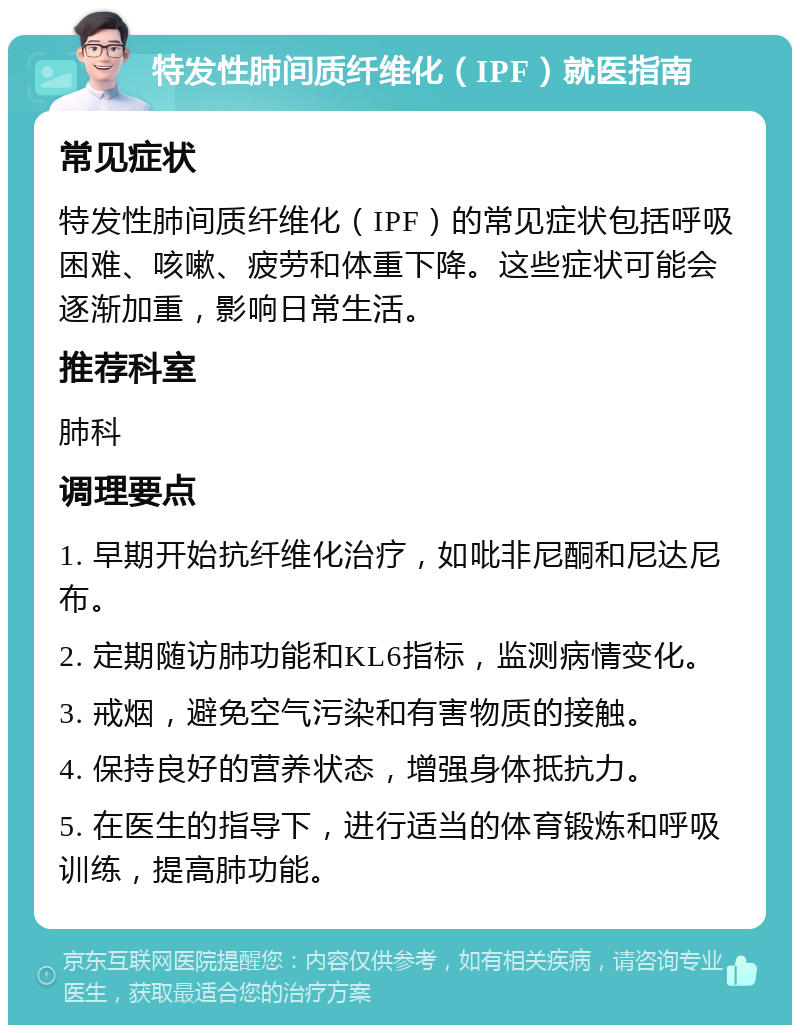 特发性肺间质纤维化（IPF）就医指南 常见症状 特发性肺间质纤维化（IPF）的常见症状包括呼吸困难、咳嗽、疲劳和体重下降。这些症状可能会逐渐加重，影响日常生活。 推荐科室 肺科 调理要点 1. 早期开始抗纤维化治疗，如吡非尼酮和尼达尼布。 2. 定期随访肺功能和KL6指标，监测病情变化。 3. 戒烟，避免空气污染和有害物质的接触。 4. 保持良好的营养状态，增强身体抵抗力。 5. 在医生的指导下，进行适当的体育锻炼和呼吸训练，提高肺功能。