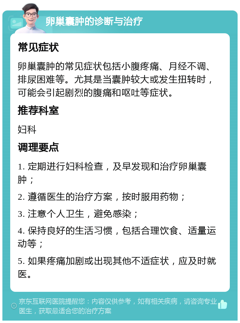 卵巢囊肿的诊断与治疗 常见症状 卵巢囊肿的常见症状包括小腹疼痛、月经不调、排尿困难等。尤其是当囊肿较大或发生扭转时，可能会引起剧烈的腹痛和呕吐等症状。 推荐科室 妇科 调理要点 1. 定期进行妇科检查，及早发现和治疗卵巢囊肿； 2. 遵循医生的治疗方案，按时服用药物； 3. 注意个人卫生，避免感染； 4. 保持良好的生活习惯，包括合理饮食、适量运动等； 5. 如果疼痛加剧或出现其他不适症状，应及时就医。