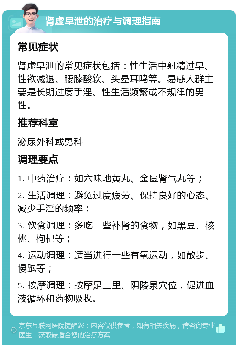 肾虚早泄的治疗与调理指南 常见症状 肾虚早泄的常见症状包括：性生活中射精过早、性欲减退、腰膝酸软、头晕耳鸣等。易感人群主要是长期过度手淫、性生活频繁或不规律的男性。 推荐科室 泌尿外科或男科 调理要点 1. 中药治疗：如六味地黄丸、金匮肾气丸等； 2. 生活调理：避免过度疲劳、保持良好的心态、减少手淫的频率； 3. 饮食调理：多吃一些补肾的食物，如黑豆、核桃、枸杞等； 4. 运动调理：适当进行一些有氧运动，如散步、慢跑等； 5. 按摩调理：按摩足三里、阴陵泉穴位，促进血液循环和药物吸收。